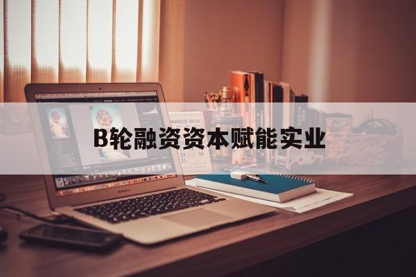 呼和浩特市B轮融资资本赋能实业(b轮融资公司值得工作吗)